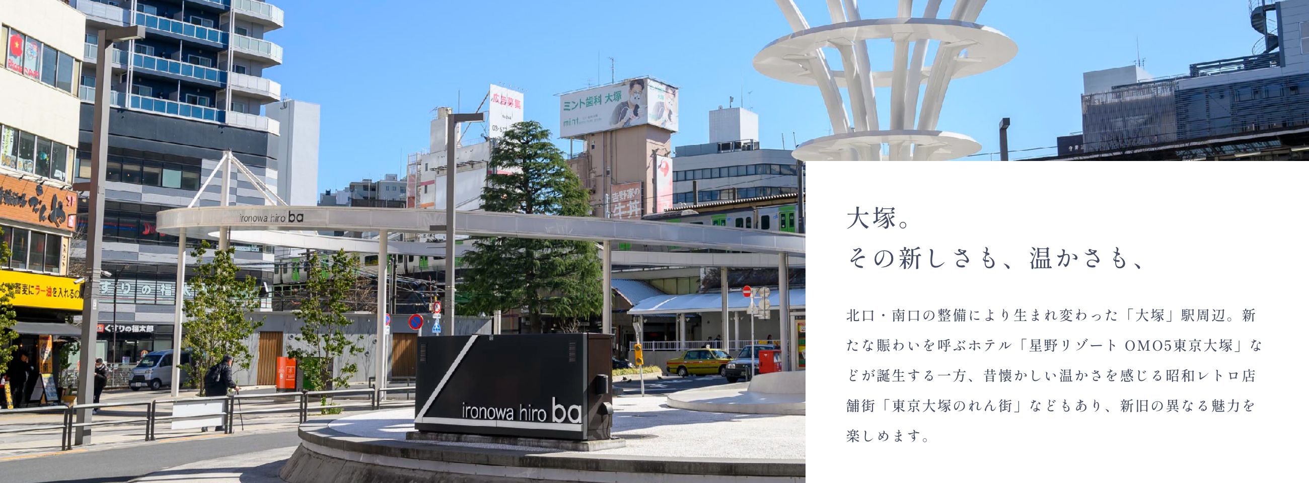 大塚。その新しさも、温かさも、北口・南口の整備により生まれ変わった「大塚」駅周辺。新たな賑わいを呼ぶホテル「星野リゾート OMO5東京大塚」などが誕生する一方、昔懐かしい温かさを感じる昭和レトロ店舗街「東京大塚のれん街」などもあり、新旧の異なる魅力を楽しめます。